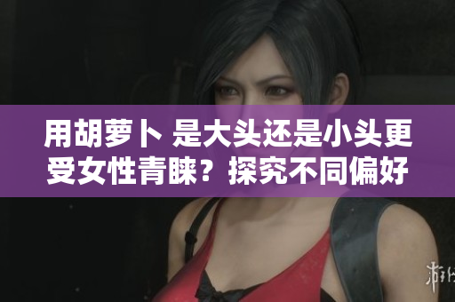 用胡蘿卜 是大頭還是小頭更受女性青睞？探究不同偏好的原因與趨勢