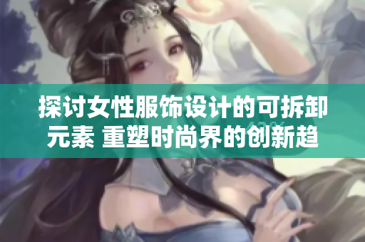 探討女性服飾設(shè)計的可拆卸元素 重塑時尚界的創(chuàng)新趨勢
