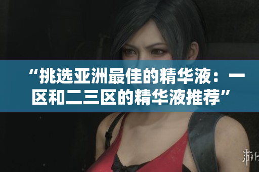 “挑選亞洲最佳的精華液：一區(qū)和二三區(qū)的精華液推薦”