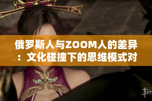 俄羅斯人與ZOOM人的差異:文化碰撞下的思維模式對比 俄羅斯人與ZOOM人的差異:文化碰撞下的思維模式對比