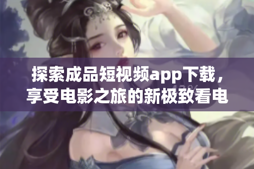 探索成品短視頻app下載，享受電影之旅的新極致看電影的好去處尋找暢爽電影之旅