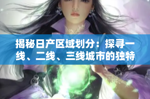 揭秘日產(chǎn)區(qū)域劃分：探尋一線、二線、三線城市的獨(dú)特魅力