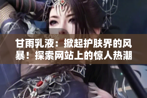 甘雨乳液：掀起護(hù)膚界的風(fēng)暴！探索網(wǎng)站上的驚人熱潮！