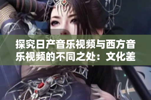探究日產(chǎn)音樂(lè)視頻與西方音樂(lè)視頻的不同之處：文化差異、審美觀念和藝術(shù)表達(dá)方式