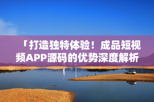 「打造獨(dú)特體驗(yàn)！成品短視頻APP源碼的優(yōu)勢深度解析」