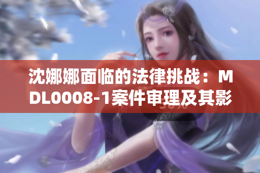 沈娜娜面臨的法律挑戰(zhàn)：MDL0008-1案件審理及其影響