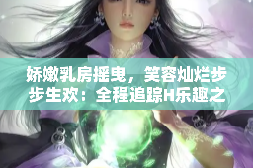 嬌嫩乳房搖曳，笑容燦爛步步生歡：全程追蹤H樂趣之旅
