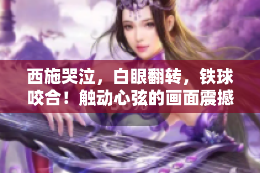 西施哭泣，白眼翻轉(zhuǎn)，鐵球咬合！觸動(dòng)心弦的畫面震撼人心