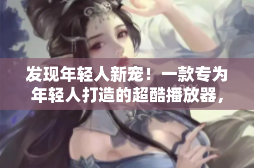 發(fā)現(xiàn)年輕人新寵!一款專為年輕人打造的超酷播放器,快來體驗(yàn)吧! 發(fā)現(xiàn)年輕人新寵!一款專為年輕人打造的超酷播放器,快來體驗(yàn)吧!