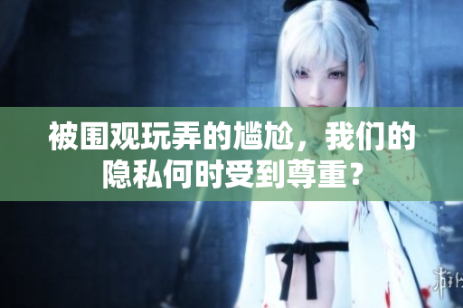 被圍觀玩弄的尷尬,我們的隱私何時受到尊重? 被圍觀玩弄的尷尬,我們的隱私何時受到尊重?