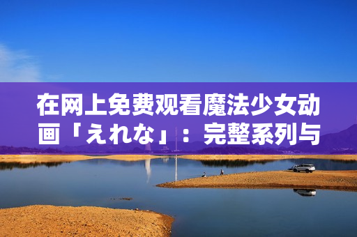 在網(wǎng)上免費(fèi)觀看魔法少女動(dòng)畫「えれな」：完整系列與劇集無需付費(fèi)