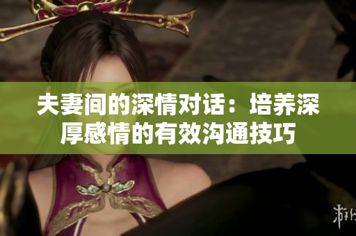 夫妻間的深情對(duì)話(huà)：培養(yǎng)深厚感情的有效溝通技巧