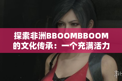 探索非洲BBOOMBBOOM的文化傳承：一個充滿活力和魅力的大陸