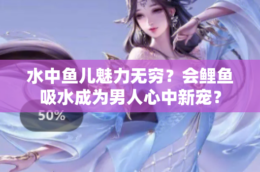 水中魚兒魅力無窮？會鯉魚吸水成為男人心中新寵？
