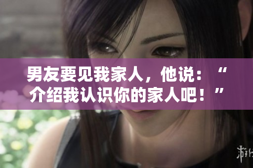 男友要見我家人，他說：“介紹我認(rèn)識你的家人吧！”