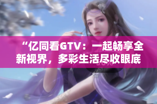“億同看GTV：一起暢享全新視界，多彩生活盡收眼底！”