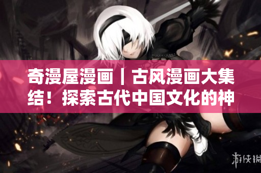 奇漫屋漫畫｜古風漫畫大集結！探索古代中國文化的神奇世界