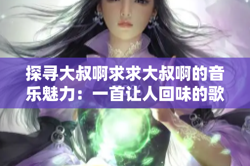 探尋大叔啊求求大叔啊的音樂魅力：一首讓人回味的歌曲是什么？