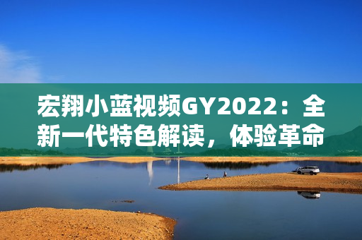 宏翔小藍視頻GY2022：全新一代特色解讀，體驗革命性功能