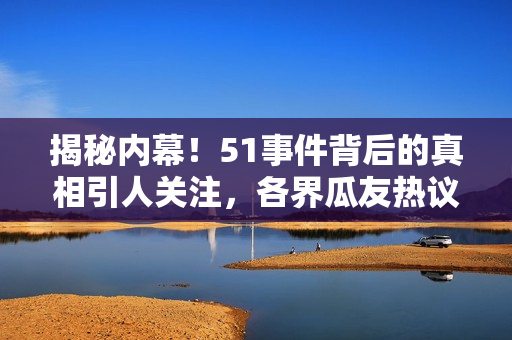 揭秘內(nèi)幕！51事件背后的真相引人關(guān)注，各界瓜友熱議