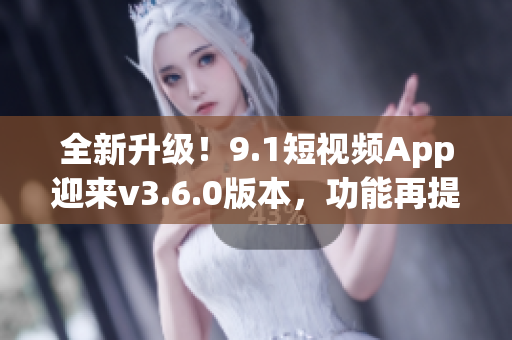 全新升級！9.1短視頻App迎來v3.6.0版本，功能再提升！