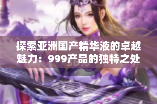 探索亞洲國產(chǎn)精華液的卓越魅力：999產(chǎn)品的獨特之處