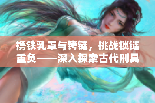 攜鐵乳罩與銬鏈，挑戰(zhàn)鎖鏈重負(fù)——深入探索古代刑具與束縛文化