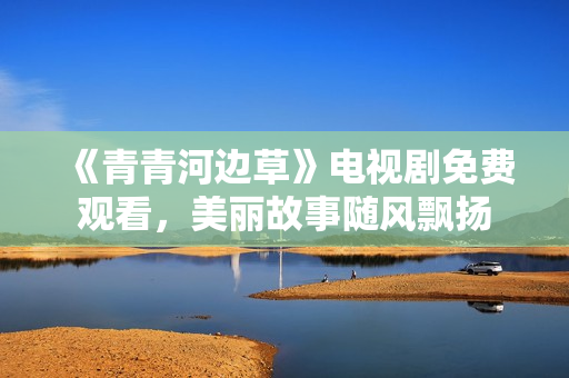 《青青河邊草》電視劇免費觀看，美麗故事隨風飄揚