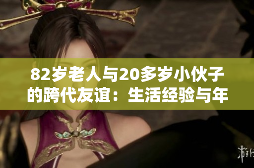 82歲老人與20多歲小伙子的跨代友誼：生活經(jīng)驗(yàn)與年輕活力的奇妙碰撞