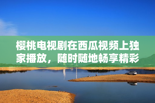 櫻桃電視劇在西瓜視頻上獨(dú)家播放，隨時(shí)隨地暢享精彩劇集