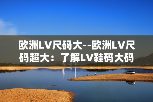 歐洲LV尺碼大--歐洲LV尺碼超大：了解LV鞋碼大碼趨勢(shì)及購(gòu)物建議