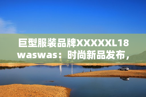 巨型服裝品牌XXXXXL18waswas：時(shí)尚新品發(fā)布，引領(lǐng)潮流風(fēng)向