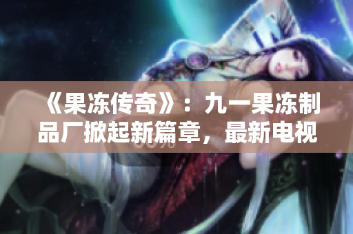 《果凍傳奇》：九一果凍制品廠掀起新篇章，最新電視劇引領(lǐng)甜蜜觀劇風(fēng)潮