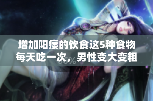 增加陽(yáng)痿的飲食這5種食物每天吃一次，男性變大變粗變長(zhǎng)不是夢(mèng)