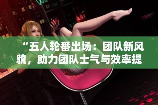“五人輪番出場(chǎng)：團(tuán)隊(duì)新風(fēng)貌，助力團(tuán)隊(duì)士氣與效率提升！”