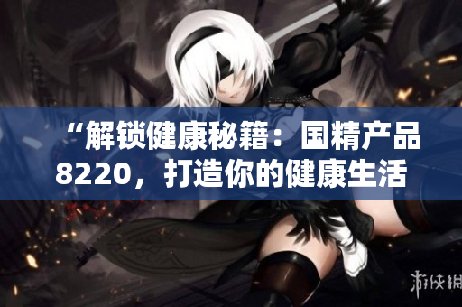 “解鎖健康秘籍：國(guó)精產(chǎn)品8220，打造你的健康生活新篇章！”