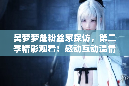 吳夢夢赴粉絲家探訪,第二季精彩觀看!感動互動溫情連連,不容錯過!【新華網(wǎng)】 吳夢夢赴粉絲家探訪,第二季精彩觀看!感動互動溫情連連,不容錯過!【新華網(wǎng)】