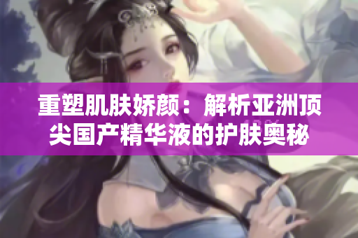 重塑肌膚嬌顏：解析亞洲頂尖國產(chǎn)精華液的護膚奧秘