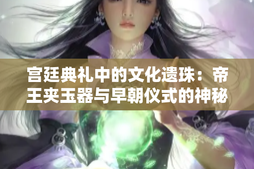 宮廷典禮中的文化遺珠：帝王夾玉器與早朝儀式的神秘聯(lián)系