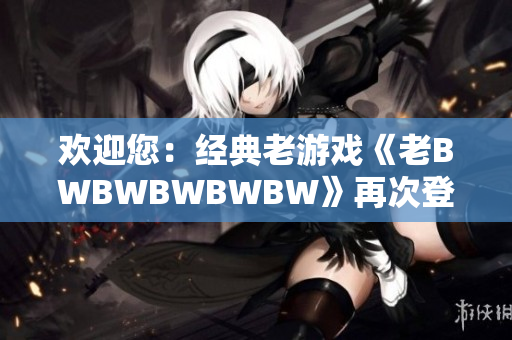 歡迎您：經(jīng)典老游戲《老BWBWBWBWBW》再次登場，重溫經(jīng)典激情
