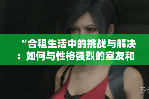 “合租生活中的挑戰(zhàn)與解決：如何與性格強(qiáng)烈的室友和諧相處”