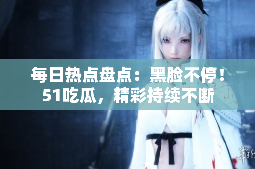 每日熱點(diǎn)盤點(diǎn)：黑臉不停！51吃瓜，精彩持續(xù)不斷