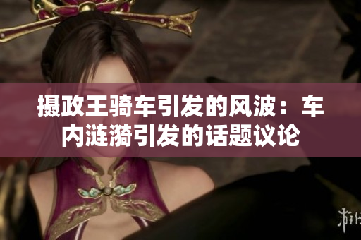 攝政王騎車引發(fā)的風(fēng)波：車內(nèi)漣漪引發(fā)的話題議論