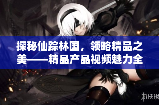 探秘仙蹤林國，領略精品之美——精品產(chǎn)品視頻魅力全揭秘