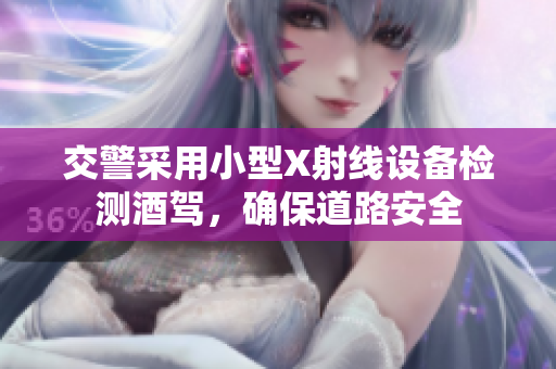 交警采用小型X射線設(shè)備檢測(cè)酒駕，確保道路安全