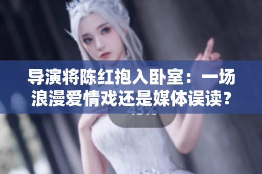 導(dǎo)演將陳紅抱入臥室：一場(chǎng)浪漫愛(ài)情戲還是媒體誤讀？