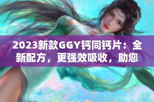 2023新款GGY鈣同鈣片：全新配方，更強(qiáng)效吸收，助您保持骨骼健康！