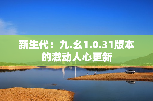 新生代：九.幺1.0.31版本的激動(dòng)人心更新