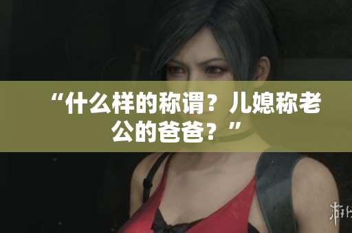 “什么樣的稱(chēng)謂？?jī)合狈Q(chēng)老公的爸爸？”