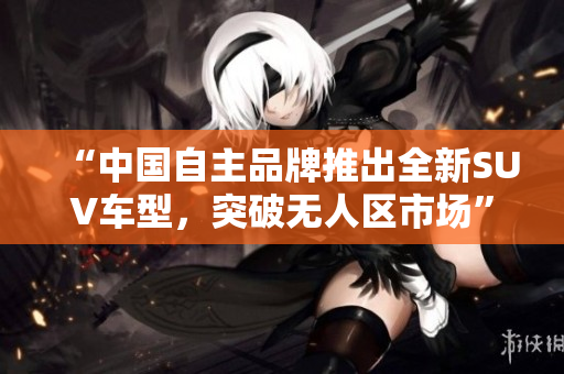 “中國自主品牌推出全新SUV車型，突破無人區(qū)市場(chǎng)”